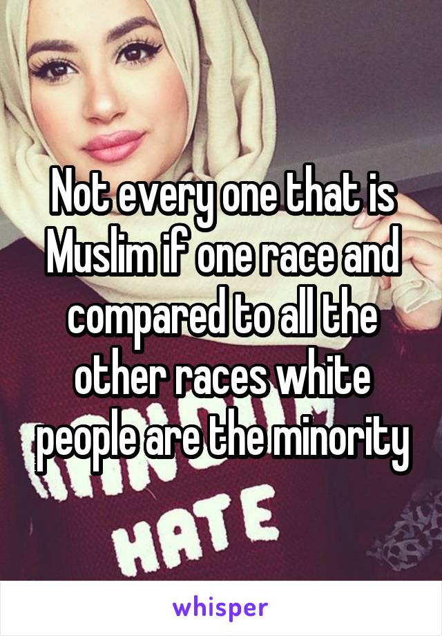 Not every one that is Muslim if one race and compared to all the other races white people are the minority