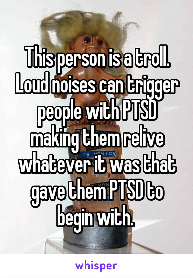 This person is a troll. Loud noises can trigger people with PTSD making them relive whatever it was that gave them PTSD to begin with. 