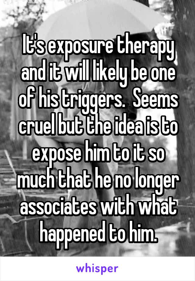 It's exposure therapy and it will likely be one of his triggers.  Seems cruel but the idea is to expose him to it so much that he no longer associates with what happened to him.