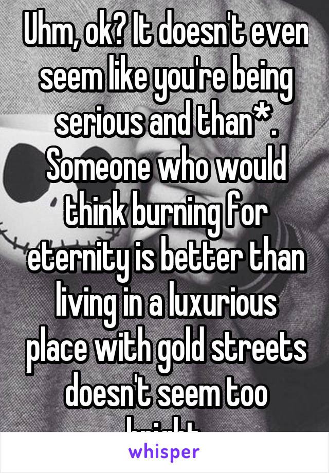 Uhm, ok? It doesn't even seem like you're being serious and than*. Someone who would think burning for eternity is better than living in a luxurious place with gold streets doesn't seem too bright.