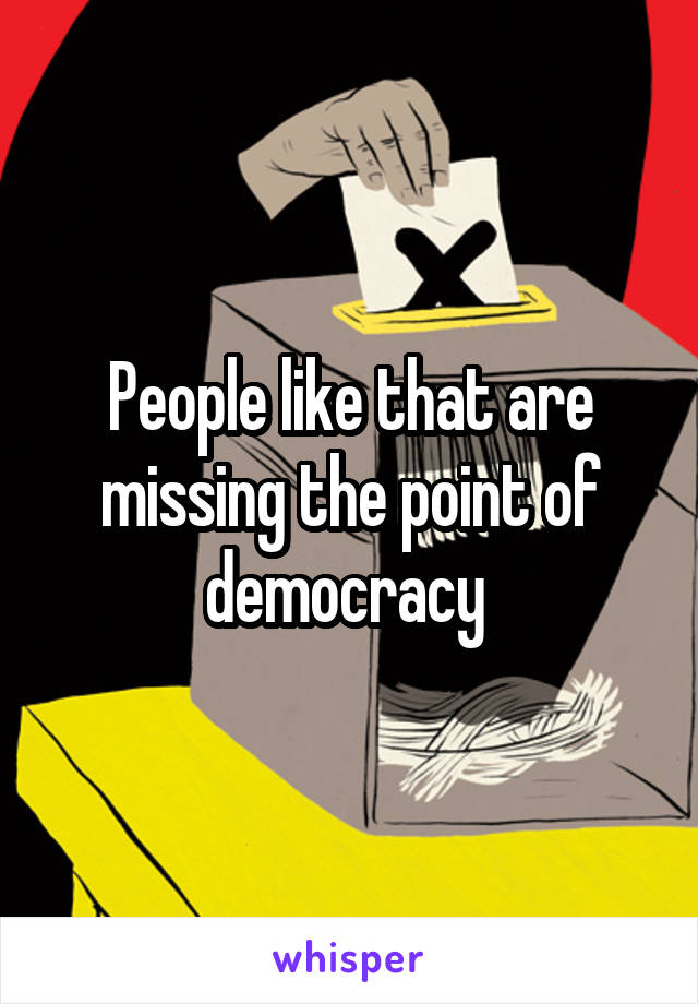 People like that are missing the point of democracy 