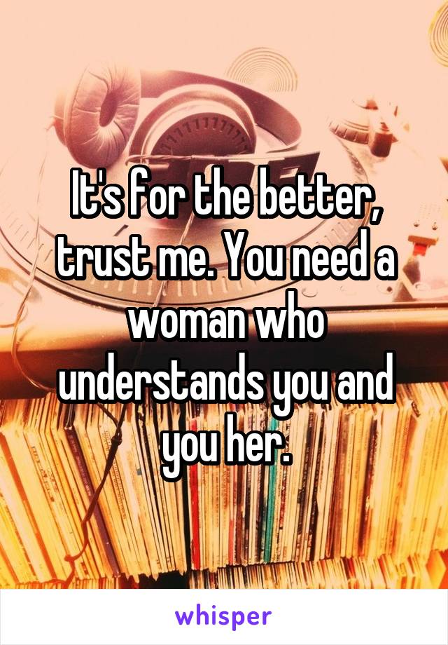 It's for the better, trust me. You need a woman who understands you and you her.