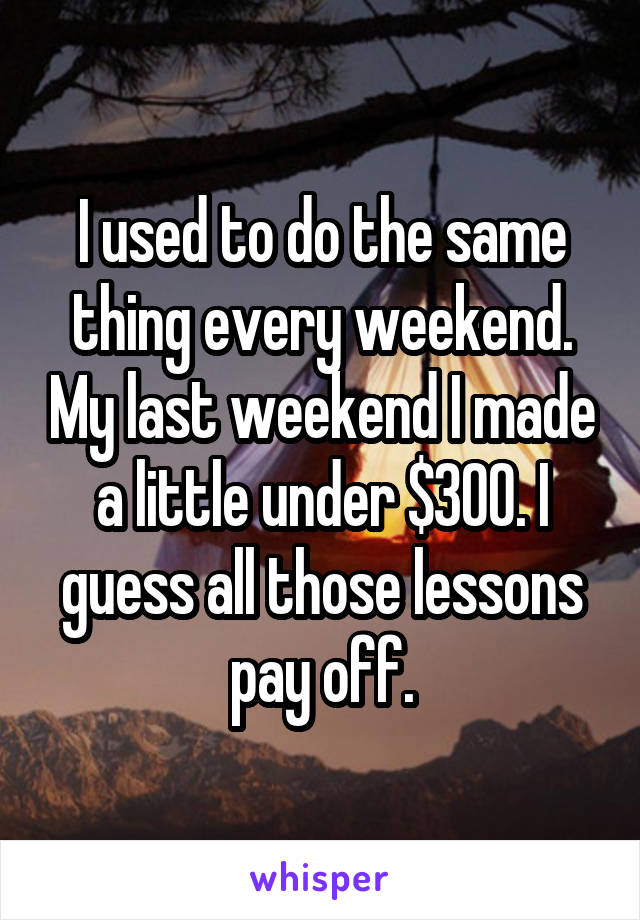 I used to do the same thing every weekend. My last weekend I made a little under $300. I guess all those lessons pay off.
