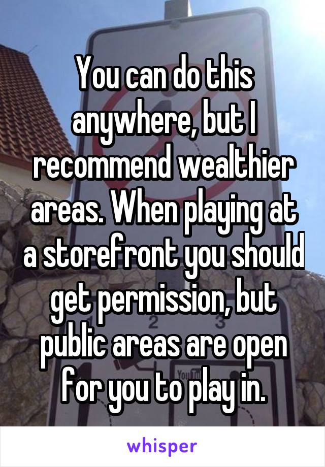 You can do this anywhere, but I recommend wealthier areas. When playing at a storefront you should get permission, but public areas are open for you to play in.