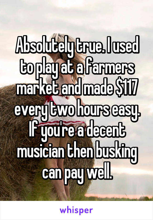 Absolutely true. I used to play at a farmers market and made $117 every two hours easy. If you're a decent musician then busking can pay well.