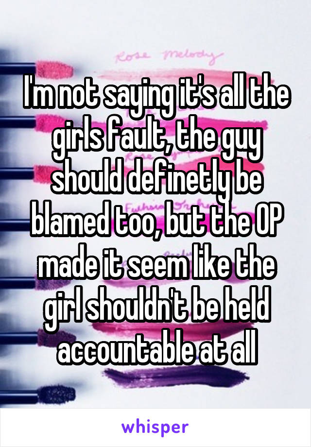 I'm not saying it's all the girls fault, the guy should definetly be blamed too, but the OP made it seem like the girl shouldn't be held accountable at all