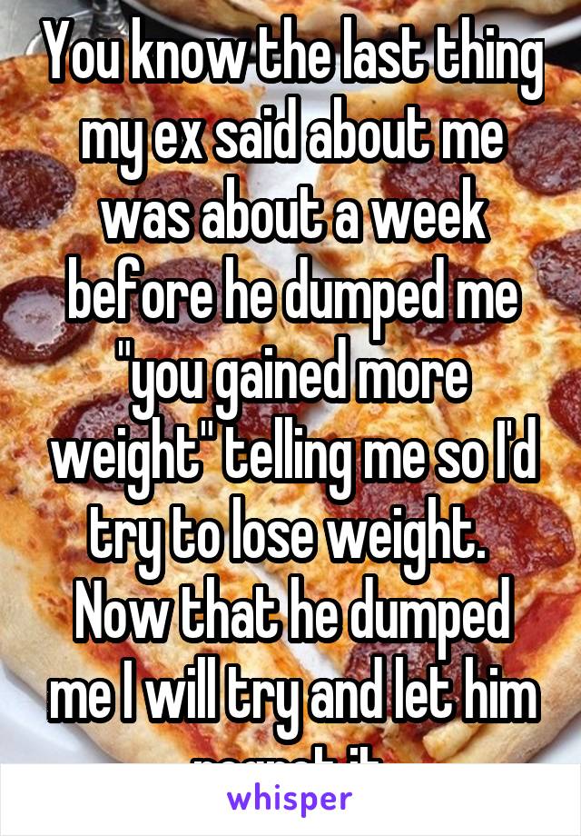 You know the last thing my ex said about me was about a week before he dumped me "you gained more weight" telling me so I'd try to lose weight.  Now that he dumped me I will try and let him regret it.