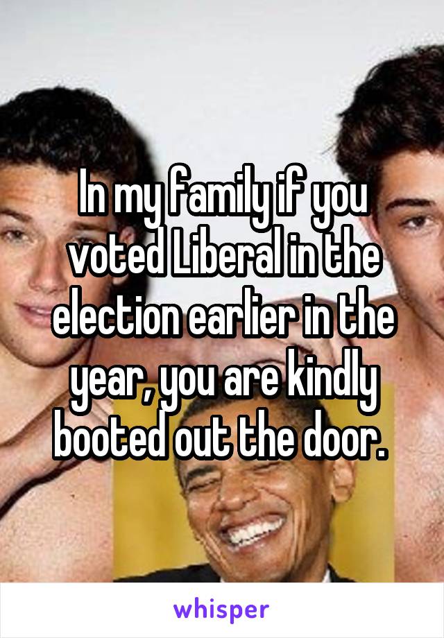 In my family if you voted Liberal in the election earlier in the year, you are kindly booted out the door. 