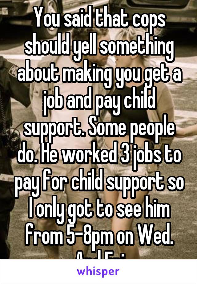 You said that cops should yell something about making you get a job and pay child support. Some people do. He worked 3 jobs to pay for child support so I only got to see him from 5-8pm on Wed. And Fri