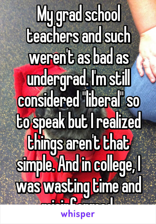 My grad school teachers and such weren't as bad as undergrad. I'm still considered "liberal" so to speak but I realized things aren't that simple. And in college, I was wasting time and misinformed 