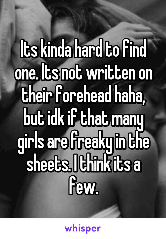 Its kinda hard to find one. Its not written on their forehead haha, but idk if that many girls are freaky in the sheets. I think its a few.