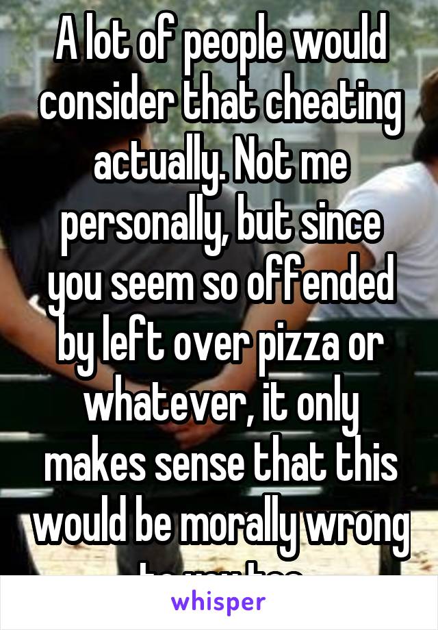 A lot of people would consider that cheating actually. Not me personally, but since you seem so offended by left over pizza or whatever, it only makes sense that this would be morally wrong to you too