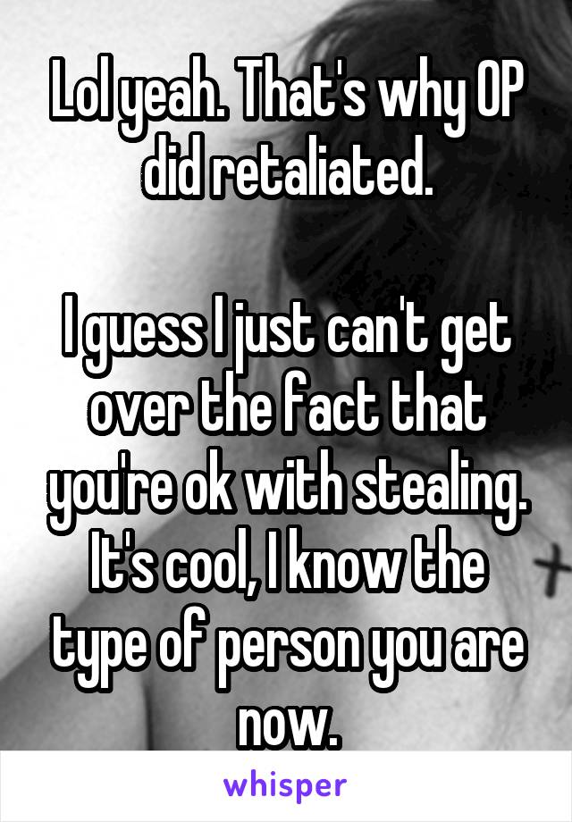 Lol yeah. That's why OP did retaliated.

I guess I just can't get over the fact that you're ok with stealing.
It's cool, I know the type of person you are now.