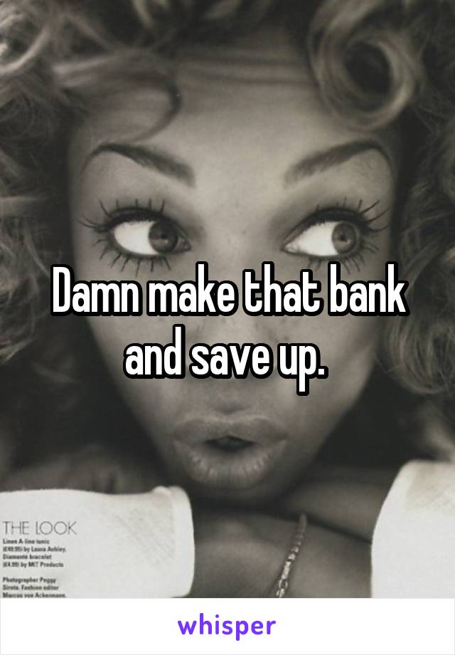 Damn make that bank and save up. 