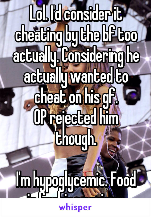 Lol. I'd consider it cheating by the bf too actually. Considering he actually wanted to cheat on his gf.
OP rejected him though.

I'm hypoglycemic. Food is fucking serious.