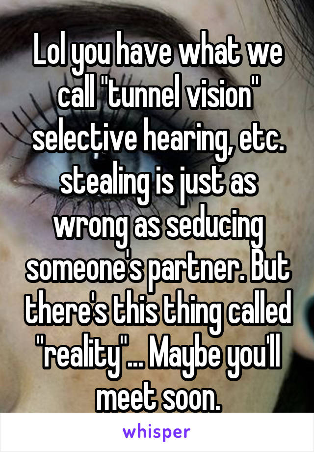 Lol you have what we call "tunnel vision" selective hearing, etc. stealing is just as wrong as seducing someone's partner. But there's this thing called "reality"... Maybe you'll meet soon.