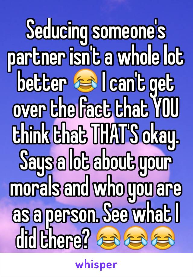 Seducing someone's partner isn't a whole lot better 😂 I can't get over the fact that YOU think that THAT'S okay. Says a lot about your morals and who you are as a person. See what I did there? 😂😂😂