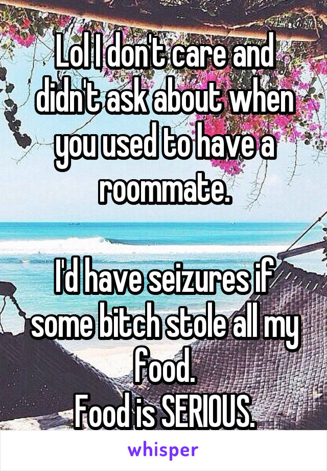 Lol I don't care and didn't ask about when you used to have a roommate.

I'd have seizures if some bitch stole all my food.
Food is SERIOUS.