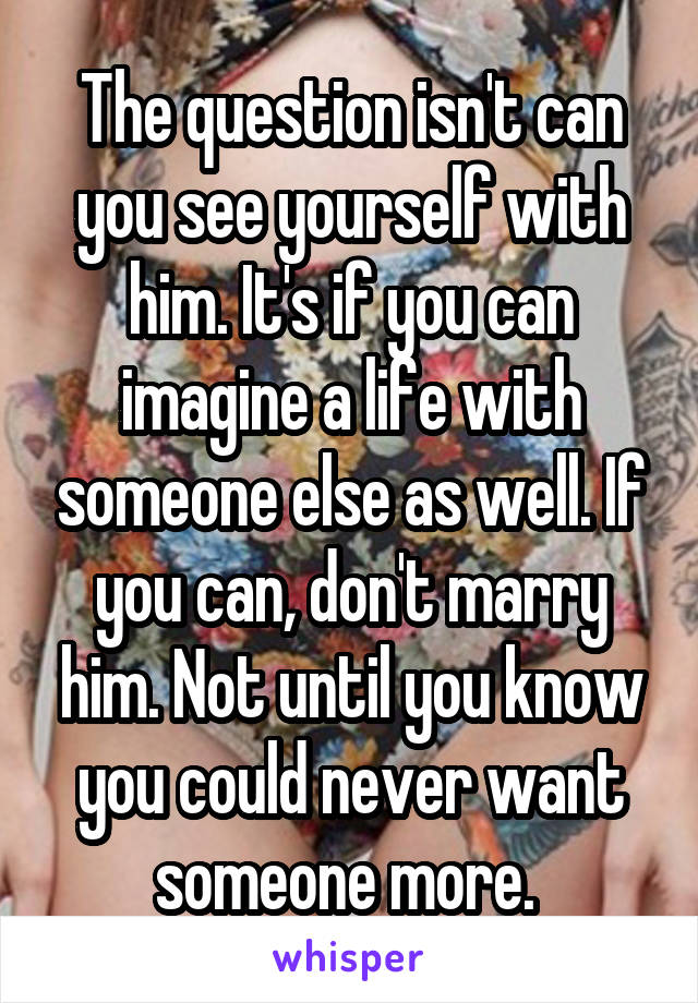 The question isn't can you see yourself with him. It's if you can imagine a life with someone else as well. If you can, don't marry him. Not until you know you could never want someone more. 