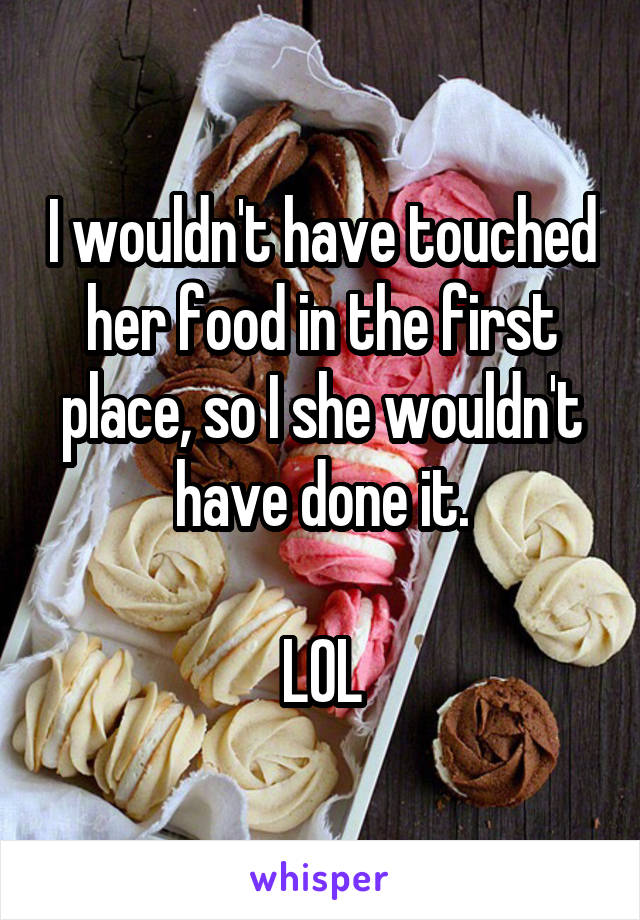 I wouldn't have touched her food in the first place, so I she wouldn't have done it.

LOL