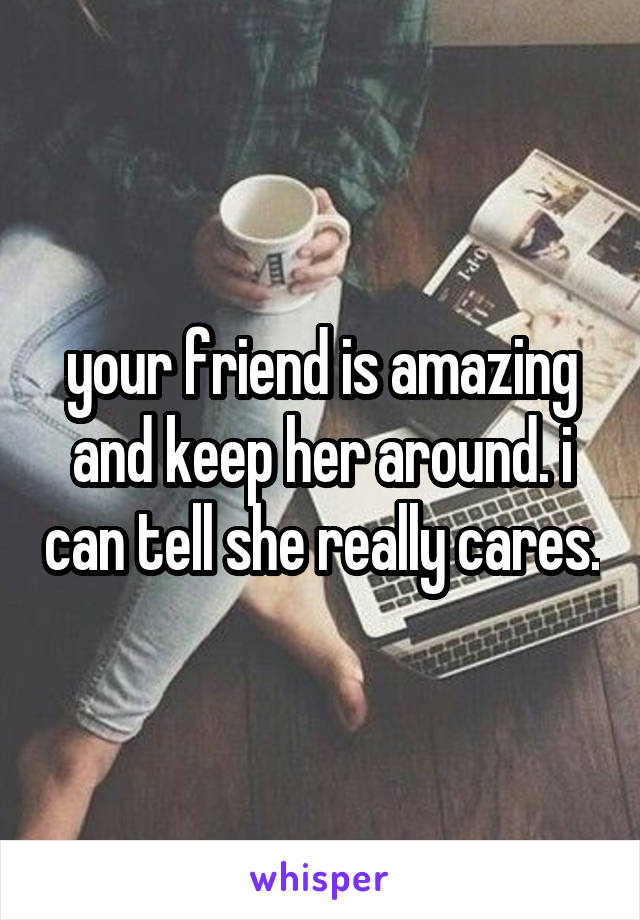 your friend is amazing and keep her around. i can tell she really cares.