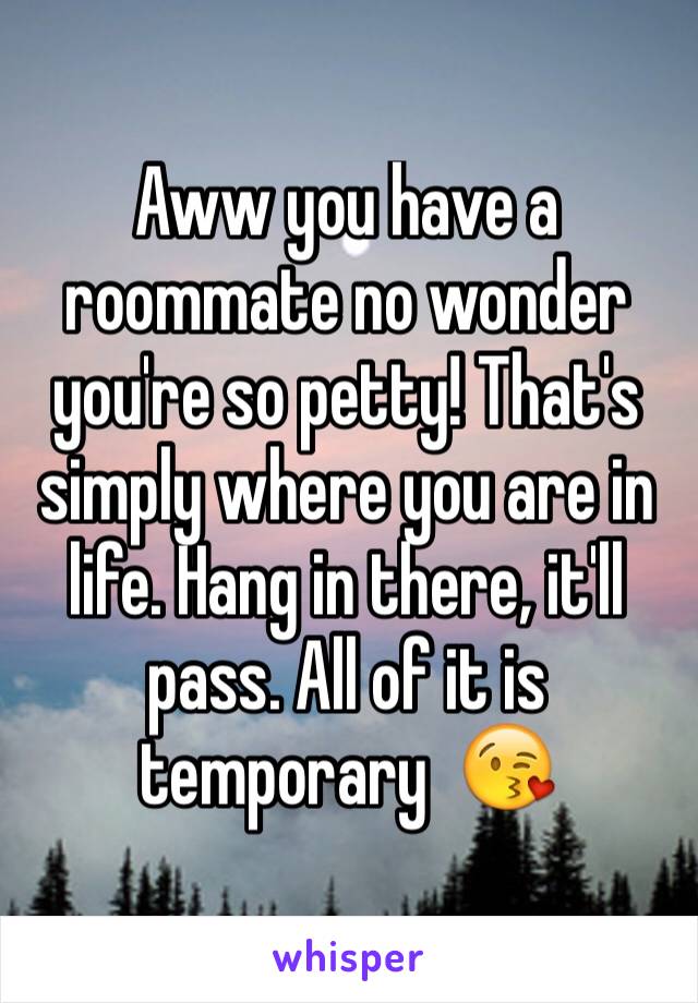 Aww you have a roommate no wonder you're so petty! That's simply where you are in life. Hang in there, it'll pass. All of it is temporary  😘