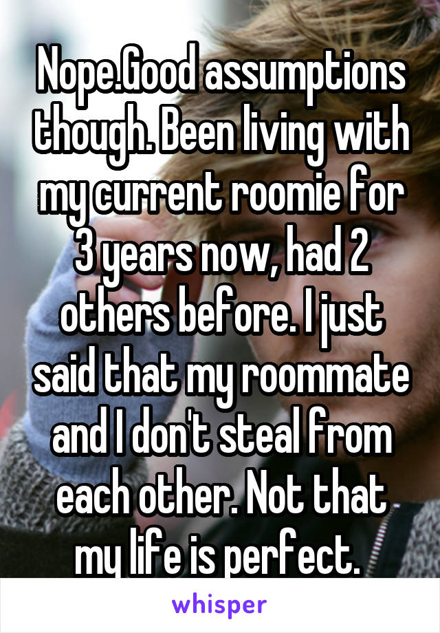 Nope.Good assumptions though. Been living with my current roomie for 3 years now, had 2 others before. I just said that my roommate and I don't steal from each other. Not that my life is perfect. 