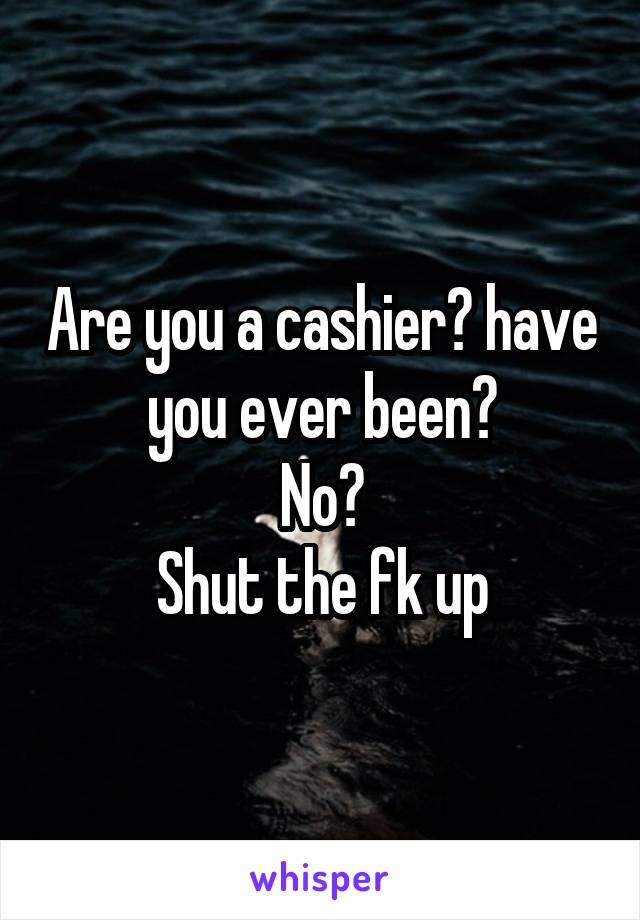 Are you a cashier? have you ever been?
No?
 Shut the fk up 