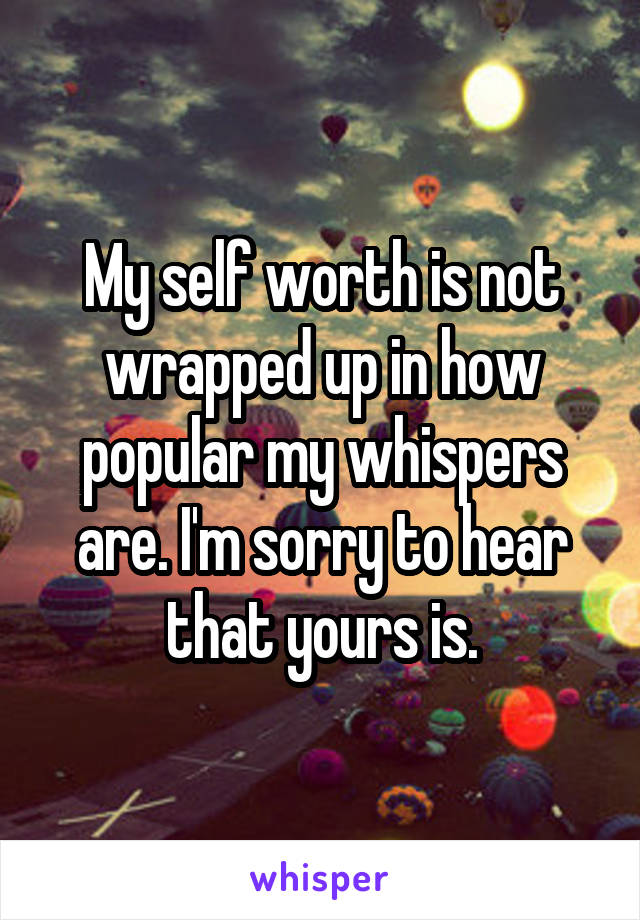 My self worth is not wrapped up in how popular my whispers are. I'm sorry to hear that yours is.