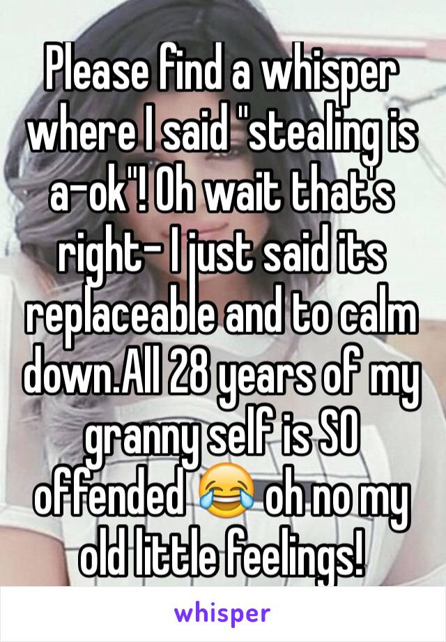 Please find a whisper where I said "stealing is a-ok"! Oh wait that's right- I just said its replaceable and to calm down.All 28 years of my granny self is SO offended 😂 oh no my old little feelings!