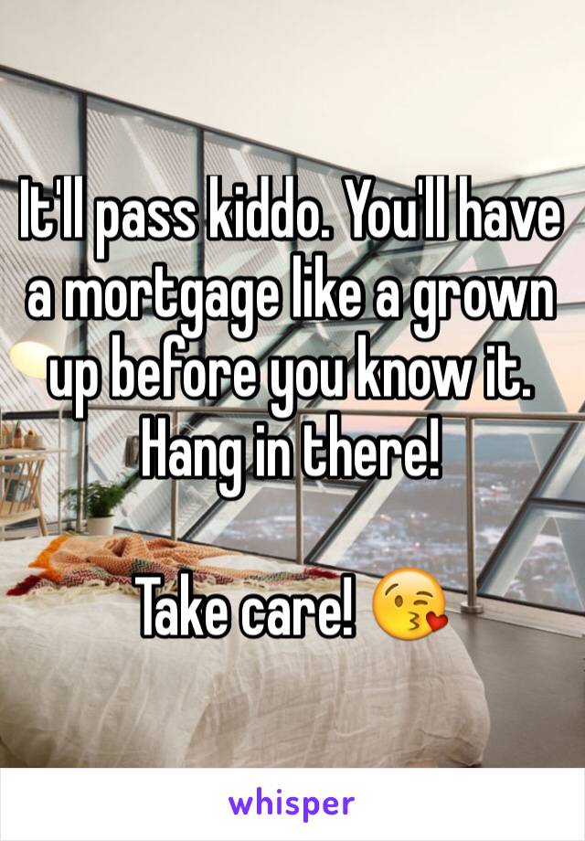 It'll pass kiddo. You'll have a mortgage like a grown up before you know it. Hang in there!

Take care! 😘