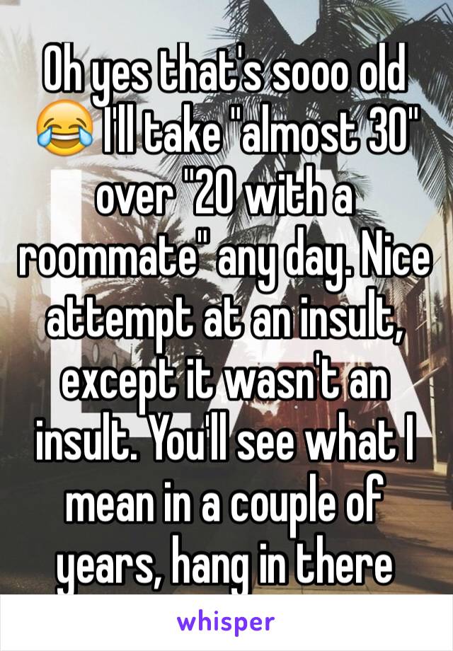 Oh yes that's sooo old 😂 I'll take "almost 30" over "20 with a roommate" any day. Nice attempt at an insult, except it wasn't an insult. You'll see what I mean in a couple of years, hang in there