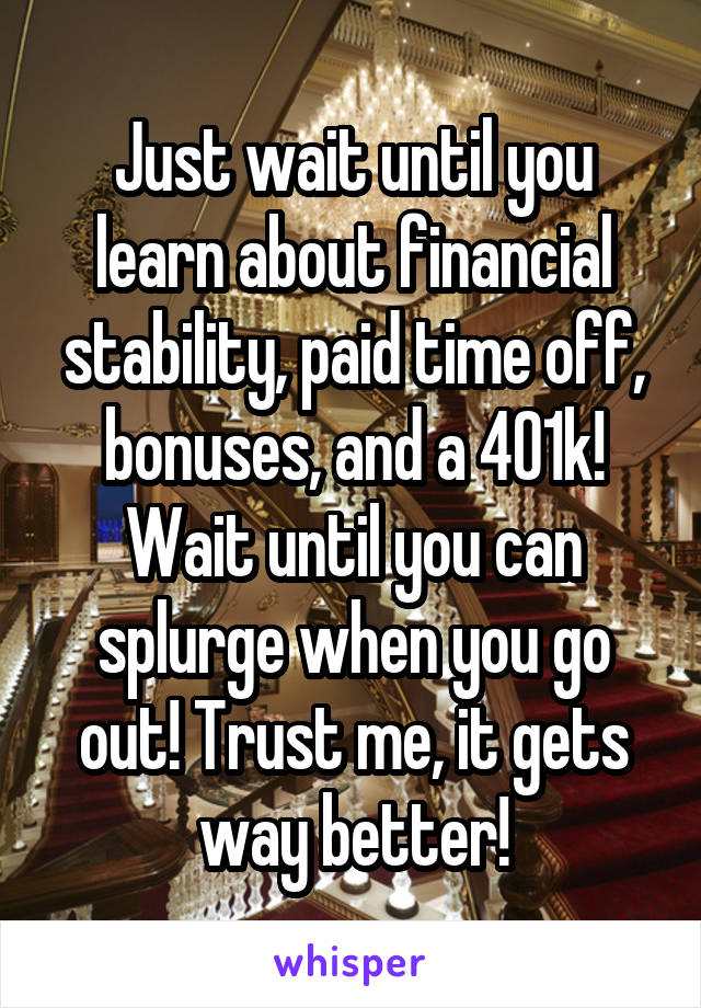 Just wait until you learn about financial stability, paid time off, bonuses, and a 401k! Wait until you can splurge when you go out! Trust me, it gets way better!