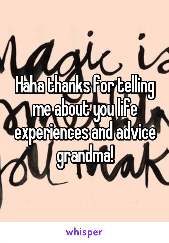 Haha thanks for telling me about you life experiences and advice grandma!