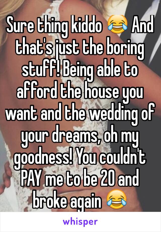 Sure thing kiddo 😂 And that's just the boring stuff! Being able to afford the house you want and the wedding of your dreams, oh my goodness! You couldn't PAY me to be 20 and broke again 😂