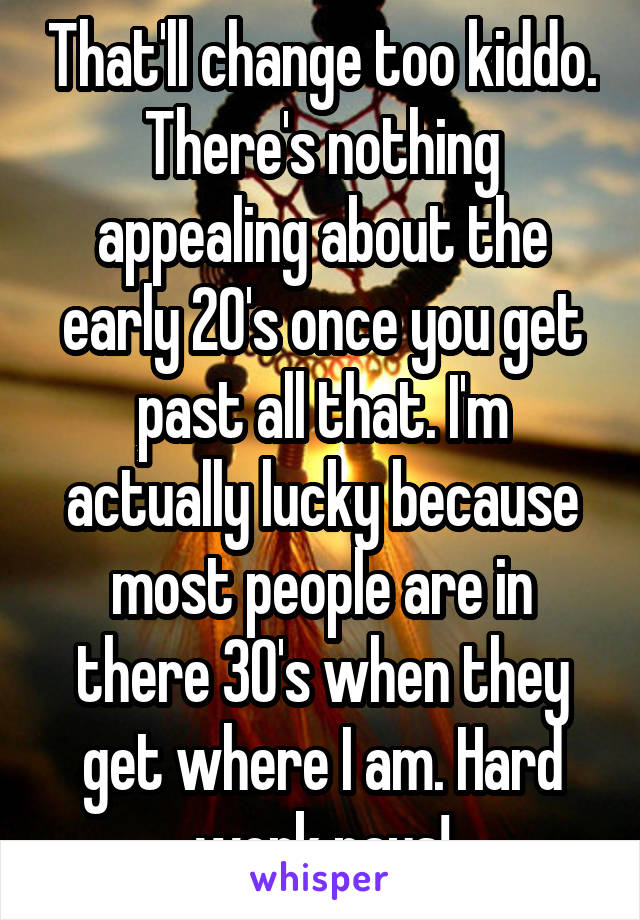 That'll change too kiddo. There's nothing appealing about the early 20's once you get past all that. I'm actually lucky because most people are in there 30's when they get where I am. Hard work pays!