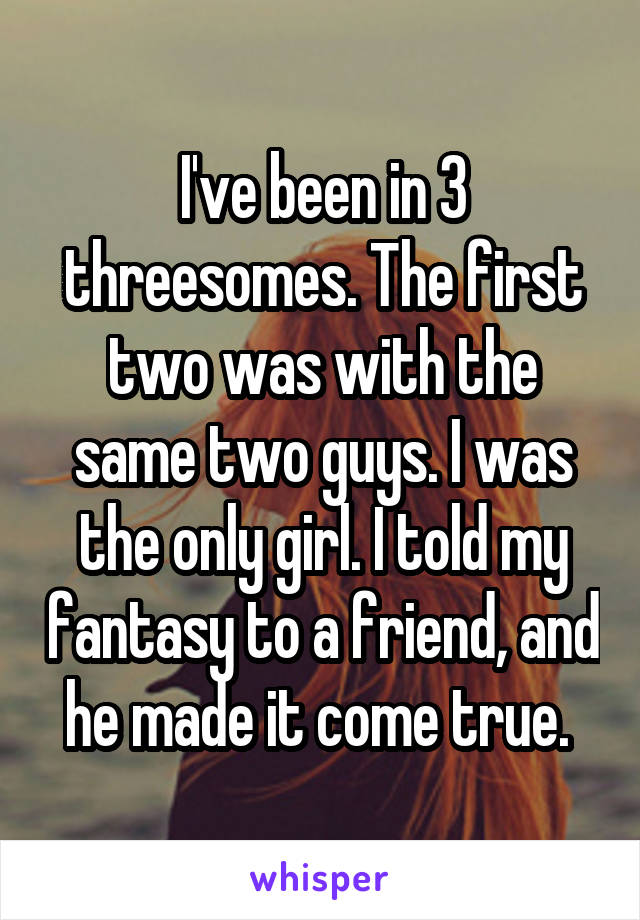 I've been in 3 threesomes. The first two was with the same two guys. I was the only girl. I told my fantasy to a friend, and he made it come true. 