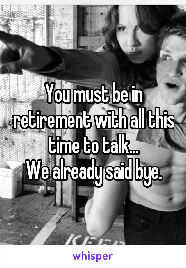 You must be in retirement with all this time to talk...
We already said bye.