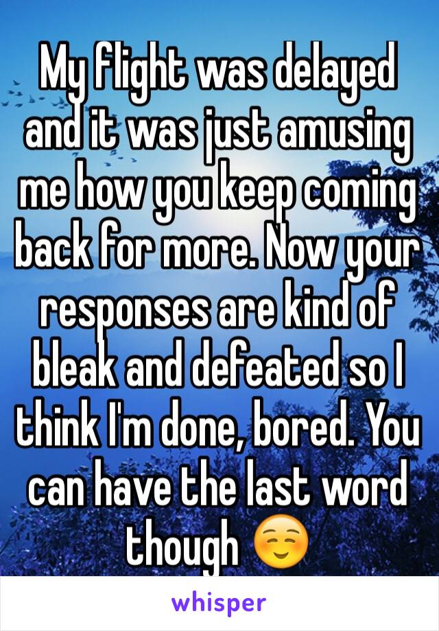 My flight was delayed and it was just amusing me how you keep coming back for more. Now your responses are kind of bleak and defeated so I think I'm done, bored. You can have the last word though ☺️