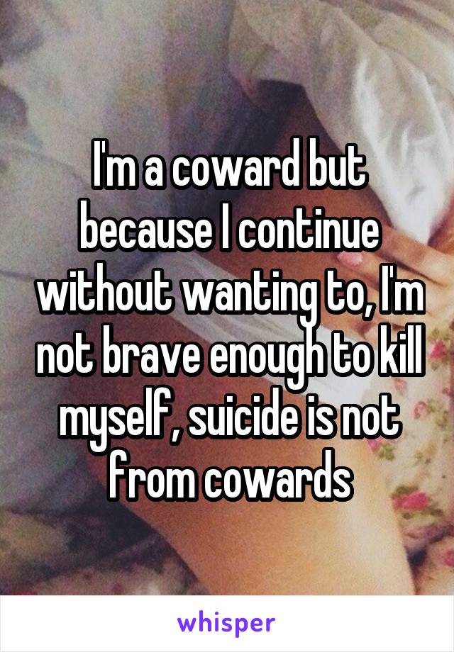 I'm a coward but because I continue without wanting to, I'm not brave enough to kill myself, suicide is not from cowards