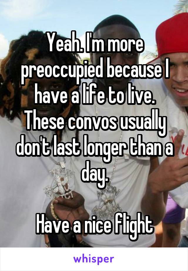 Yeah. I'm more preoccupied because I have a life to live.
These convos usually don't last longer than a day.

Have a nice flight