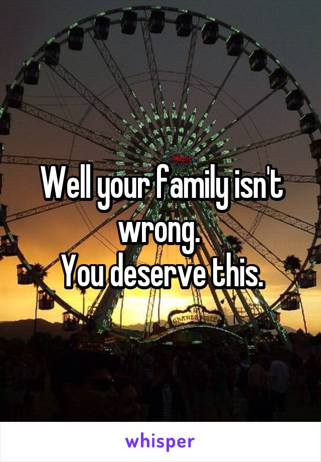 Well your family isn't wrong. 
You deserve this.