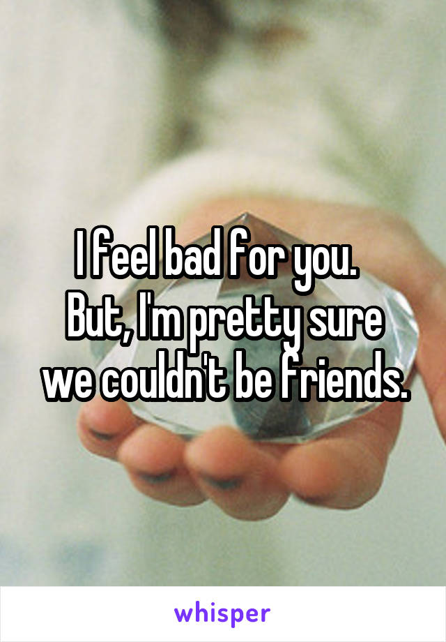 I feel bad for you.  
But, I'm pretty sure we couldn't be friends.