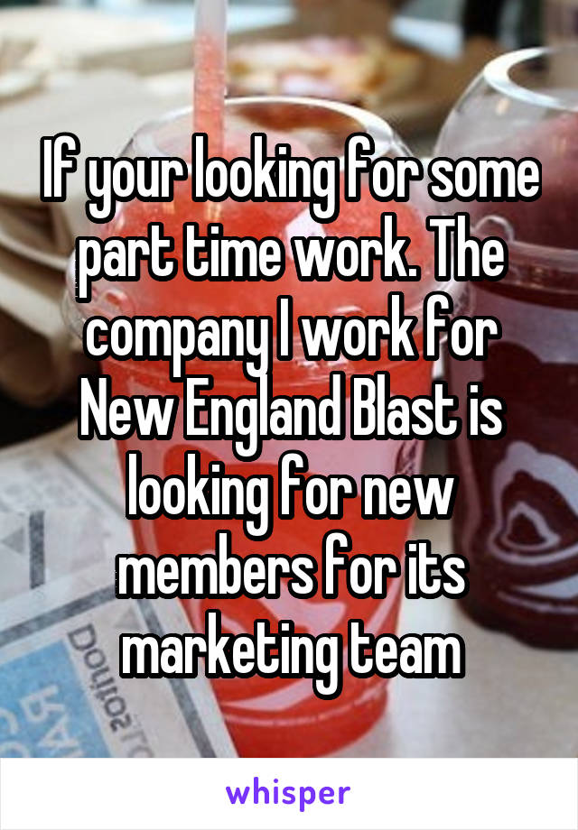 If your looking for some part time work. The company I work for New England Blast is looking for new members for its marketing team