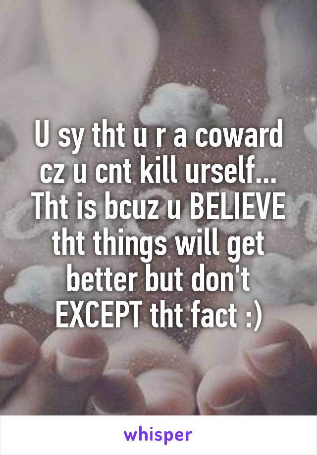 U sy tht u r a coward cz u cnt kill urself... Tht is bcuz u BELIEVE tht things will get better but don't EXCEPT tht fact :)