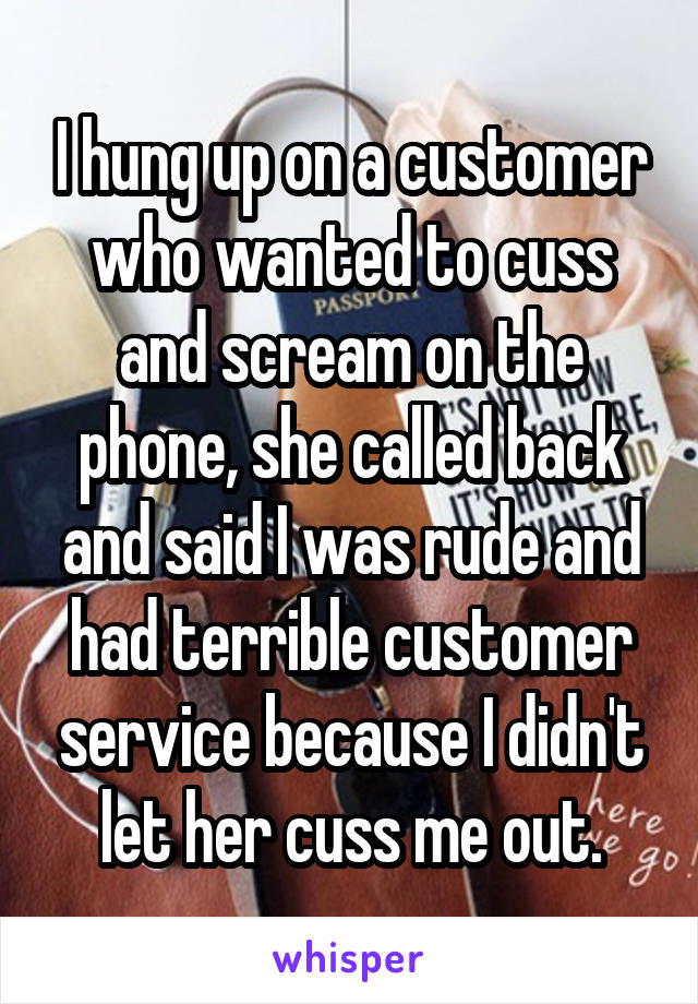 I hung up on a customer who wanted to cuss and scream on the phone, she called back and said I was rude and had terrible customer service because I didn't let her cuss me out.