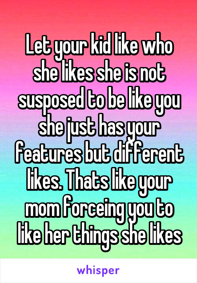 Let your kid like who she likes she is not susposed to be like you she just has your features but different likes. Thats like your mom forceing you to like her things she likes