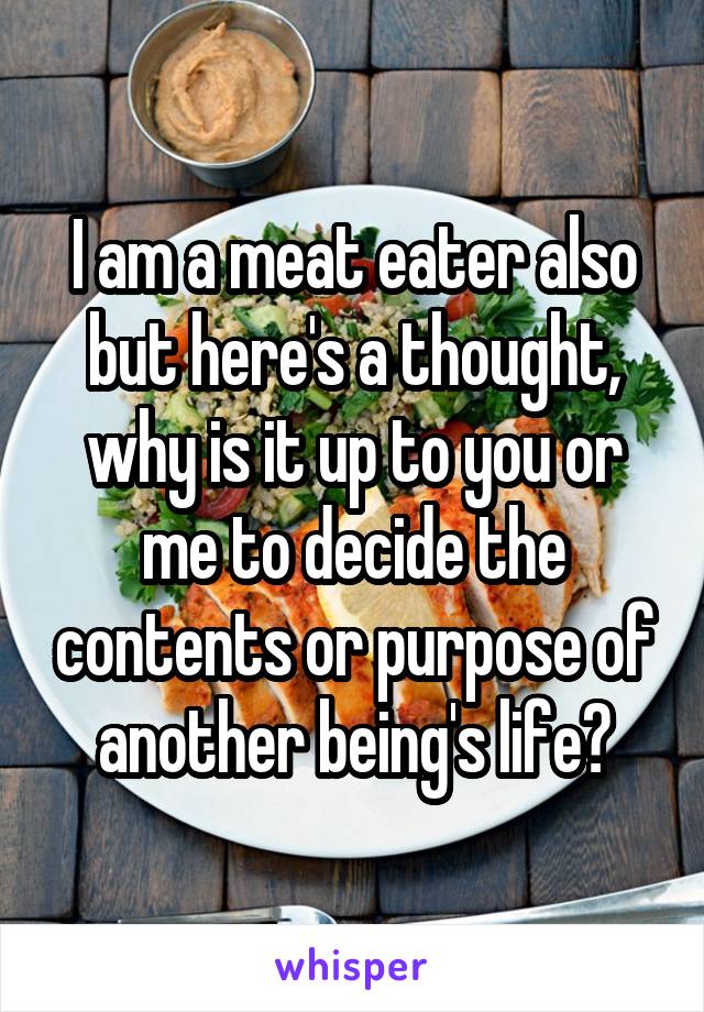I am a meat eater also but here's a thought, why is it up to you or me to decide the contents or purpose of another being's life?