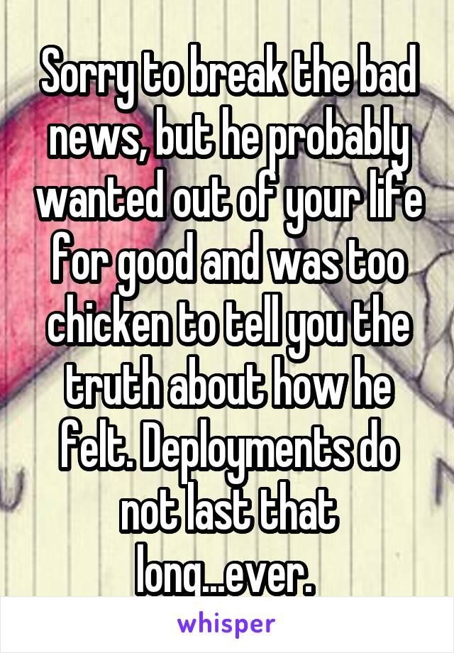 Sorry to break the bad news, but he probably wanted out of your life for good and was too chicken to tell you the truth about how he felt. Deployments do not last that long...ever. 