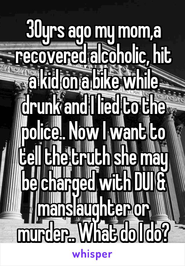30yrs ago my mom,a recovered alcoholic, hit a kid on a bike while drunk and I lied to the police.. Now I want to tell the truth she may be charged with DUI & manslaughter or murder.. What do I do?